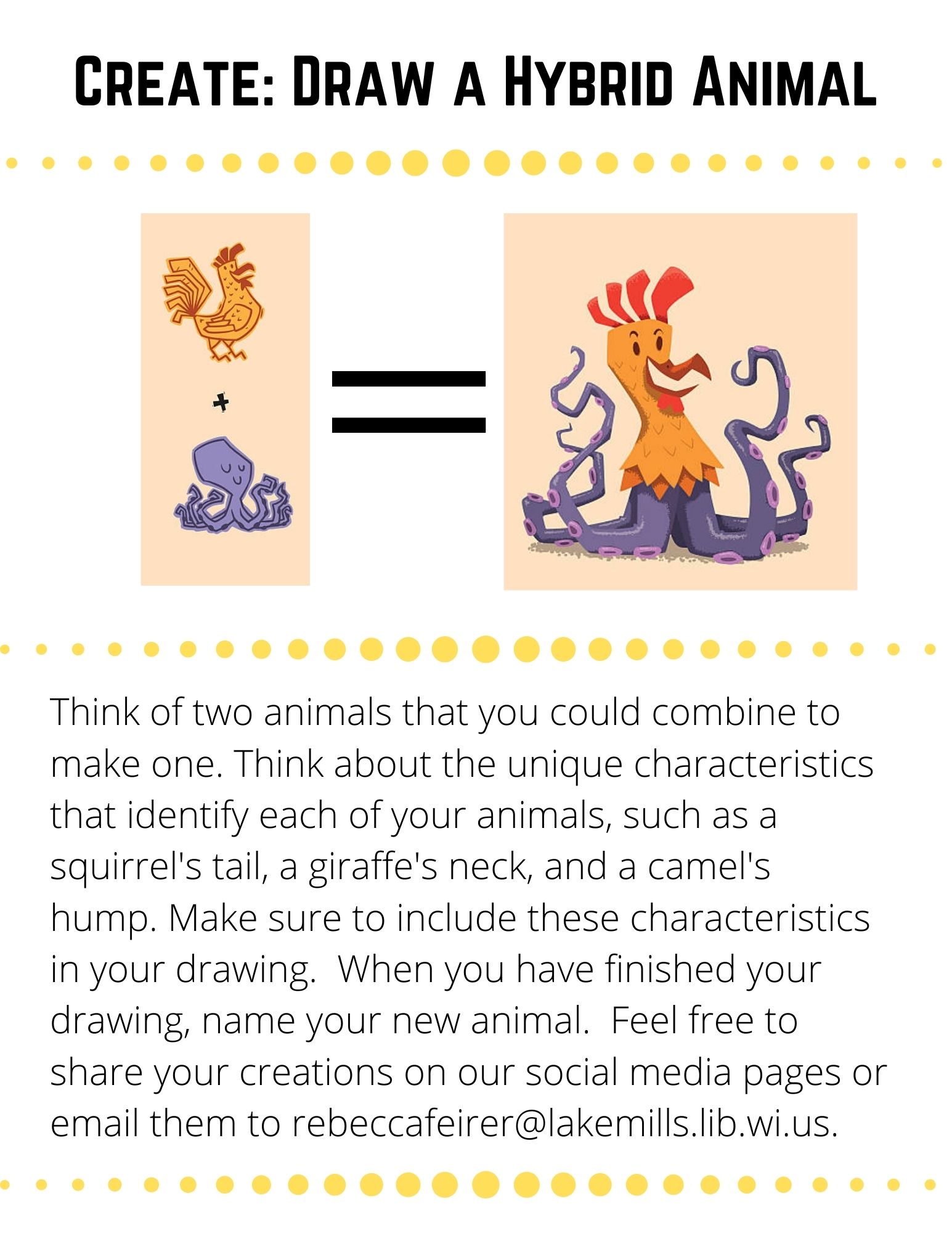 Think of two animals that you could combine to make one. Think about the unique characteristics that identify each of your animals, such as a squirrel's tail, a giraffe's neck, and a camel's hump. Make sure to include these characteristics in your drawing.  When you have finished your drawing, name your new animal.  Feel free to share your creations on our social media pages or email them to rebeccafeirer@lakemills.lib.wi.us.