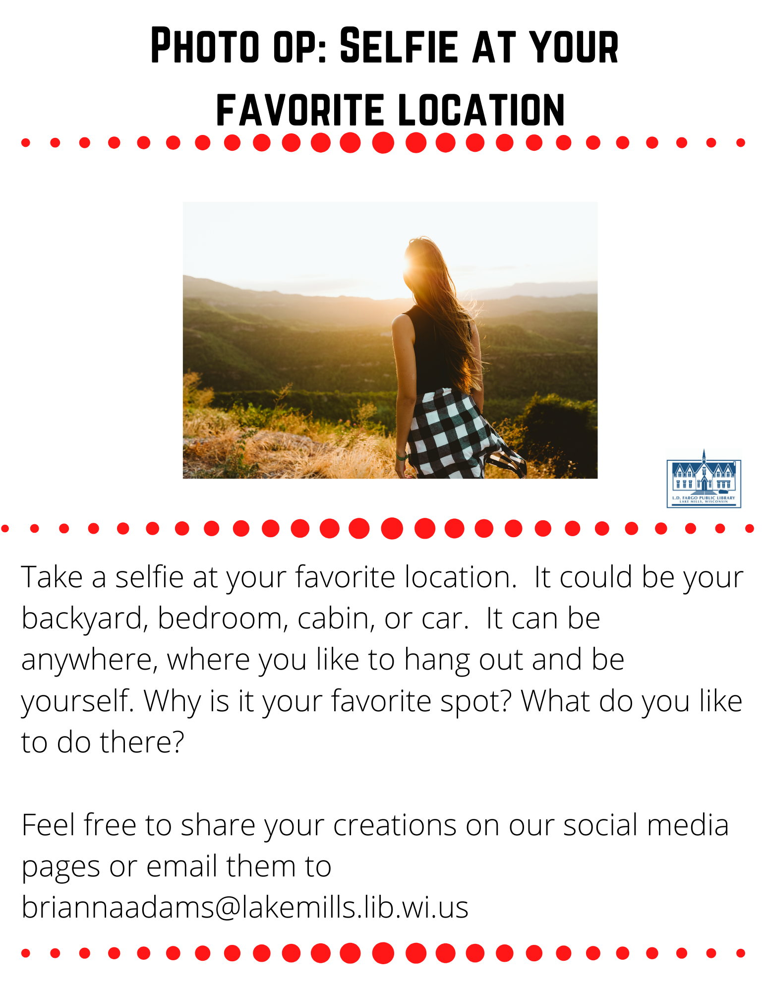 Photo op: Selfie at your  favorite location  Take a selfie at your favorite location.  It could be your backyard, bedroom, cabin, or car.  It can be anywhere, where you like to hang out and be yourself. Why is it your favorite spot? What do you like to do there?  Feel free to share your creations on our social media pages or email them to briannaadams@lakemills.lib.wi.us 