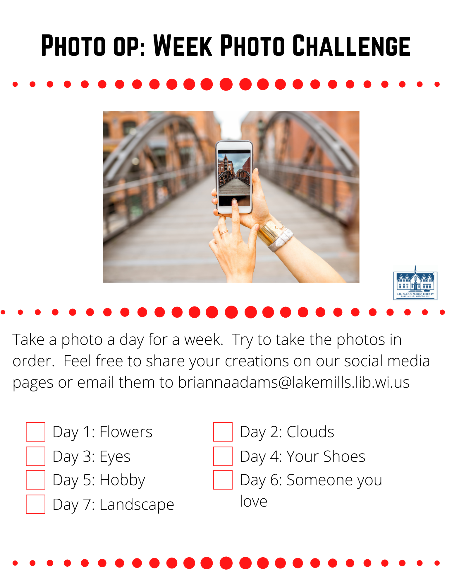 Photo op: Week Photo Challenge  Take a photo a day for a week.  Try to take the photos in order.  Feel free to share your creations on our social media pages or email them to briannaadams@lakemills.lib.wi.us   Day 1: Flowers  Day 2: Clouds  Day 3: Eyes  Day 4: Your Shoes  Day 5: Hobby  Day 6: Someone you love  Day 7: Landscape 