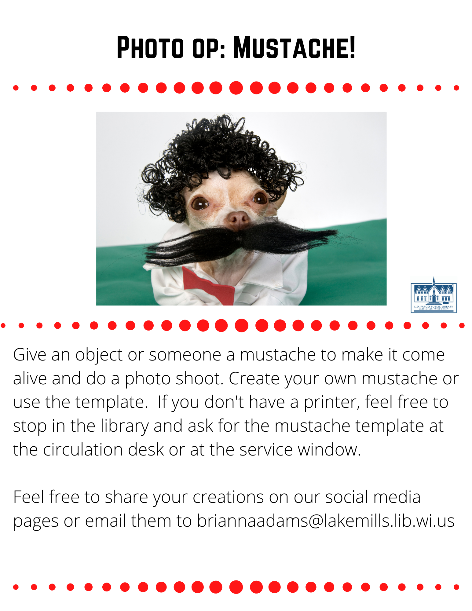 Photo op: Mustache!  Give an object or someone a mustache to make it come alive and do a photo shoot. Create your own mustache or use the template.  If you don't have a printer, feel free to stop in the library and ask for the mustache template at the circulation desk or at the service window.  Feel free to share your creations on our social media pages or email them to briannaadams@lakemills.lib.wi.us 