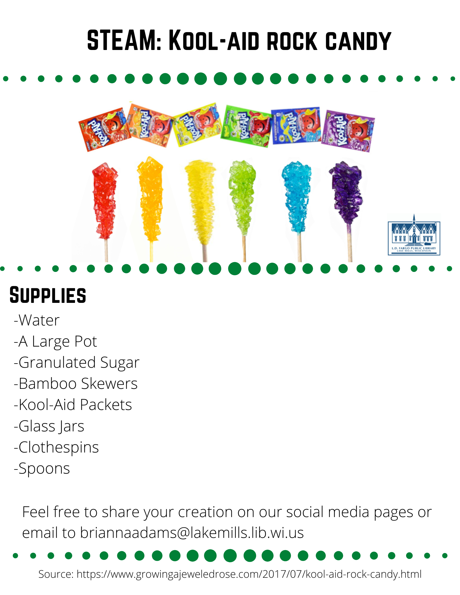 STEAM: Kool-aid rock candy  Supplies  -Water -A Large Pot -Granulated Sugar -Bamboo Skewers -Kool-Aid Packets -Glass Jars -Clothespins -Spoons  Feel free to share your creation on our social media pages or  email to briannaadams@lakemills.lib.wi.us   Source: https://www.growingajeweledrose.com/2017/07/kool-aid-rock-candy.html  Step 1: Preparing the skewers  Begin by soaking bamboo skewers in a container of water.  Leave them to soak for at least 1 hour.  Remove the skewers from the water, and then coat the bottom half in sugar.  Set the skewers aside and allow them to fully dry.  Step 2: Preparing the Sugar Solution  Begin by pouring 4 cups of water into a large pot. Then, place it over medium heat. As the water heats, slowly add white sugar 1 cup at a time and stir until dissolved. Continue to add more sugar and stir until you can not get any more sugar to dissolve in the water. (just to give you an idea I used almost 10 cups) Once this occurs bring the mixture to a boil and then allow it to boil slowly for 10 minutes. Remove the pot from heat and allow the sugar mixture to cool for 10-15 minutes.  Step 3 Preparing the Jars  While the water is cooling you can prepare your glass jars. Pour one packet of Kool-Aid into each jar, using one jar for each color/flavor of rock candy that you wish to make. Then, pour the sugar-water into the jars and stir each one until the Kool-Aid is fully dissolved. If you are using jars with lids you can place the lids on the jars and shake them to help get everything mixed. Now, take a break, and wait for the glasses of sugar-water to cool to room temperature. This part is very important!! Use clothespin to hold the skewer in place in the jar.  Clip the side of the top half of the skewer and then the clothespin should lay across the top of the jar opening.   Note:  If you place the skewers into the jars too soon, the heat from the water will dissolve the sugar on the stick, and the experiment will not work. Also be sure that the sticks are not touching the bottoms or sides of the jars.  This is very important!  Step 4 Now we wait  It takes at least 2 weeks to have the rock candy.  Enjoy!  Science behind Rock candy  What makes the crystals grow? Two different methods will contribute to the growth of the crystals on the skewer.  You have created a supersaturated solution by first heating a saturated sugar solution (a solution in which no more sugar can dissolve at a particular temperature) and then allowing it to cool.  A supersaturated solution is unstable-it contains more solute (in this case, sugar) than can stay in a liquid form-so the sugar will come out of solution, forming what's called a precipitate.  This method is called precipitation. The second method is evaporation-as time passes, the water will evaporate slowly from the solution.  As the water evaporates, the solution becomes more saturated and sugar molecules will continue to come out of the solution and collect on the seed crystals on the skewer. The rock candy crystals grow molecule by molecule.  Your finished rock candy will be made up of about a quadrillion (1,000,000,000,000,000) molecules attached to the skewer.  Source: https://exploratorium.edu  