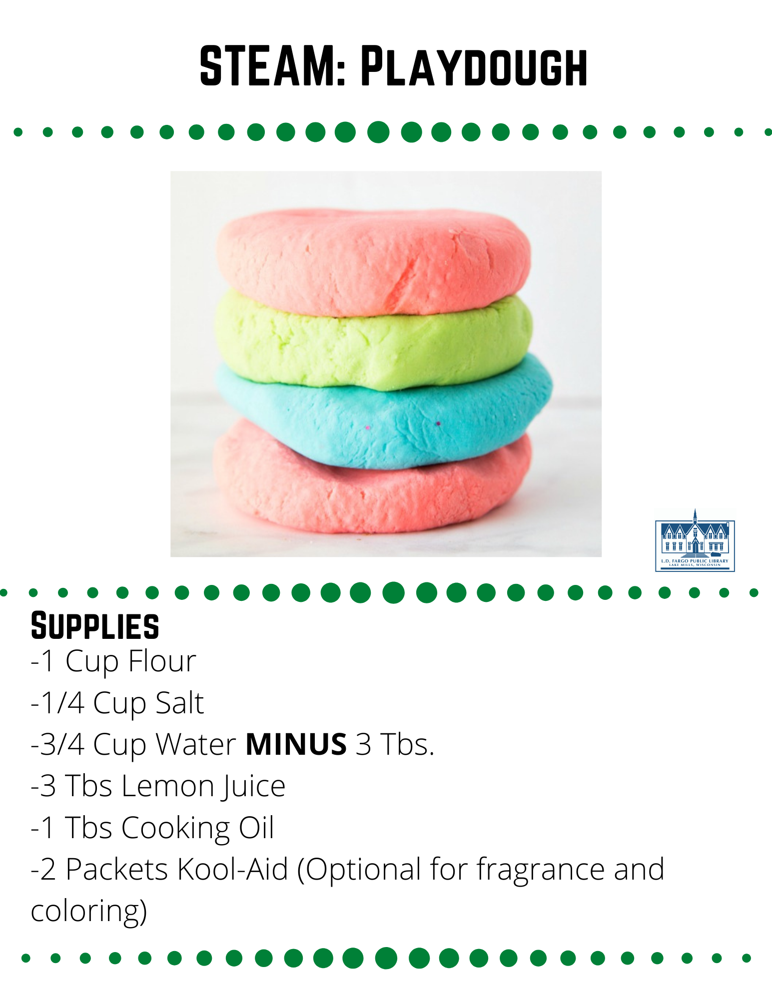 STEAM: Playdough  Supplies  -1 Cup Flour -1/4 Cup Salt -3/4 Cup Water MINUS 3 Tbs. -3 Tbs Lemon Juice -1 Tbs Cooking Oil -2 Packets Kool-Aid (Optional for fragrance and coloring)  Step 1  Measure the water and lemon juice into a heatproof, microwavable 2-cup measuring cup. Heat in the microwave until just boiling, about three minutes.  Step 2  Mix together the flour and salt.  Step 3  If using Kool Aid, slowly (the mixture will foam a bit) pour the kool-aid packets into the HOT water and lemon juice mixture and add additional food coloring to intensify the color if desired.  Step 4  Slowly pour the liquid into the flour and salt mixture, and stir with a wooden paddle until it just barely begins to form a dough.  Step 5  Drizzle the tablespoon of cooking oil over the dough and stir again until it forms a ball. At this point, you may want to knead the dough with your hands.  Step 6  It may feel a bit sticky, but DO NOT add more flour. As the dough cools it will thicken and become less sticky.  Once the dough is completely cooled, you may add flour a tablespoon at a time until it is the perfect consistency.  Note:  This recipe makes a small batch. Each batch makes just a bit over one cup of play dough. If you want to do rainbow colors like the above photo,  you will have to make several batches with different colors of Kool-Aid/food coloring.  Source: https://stayathomeeducator.com/absolutely-perfect-no-cook-scented-play-dough-recipe-without-cream-tartar/  
