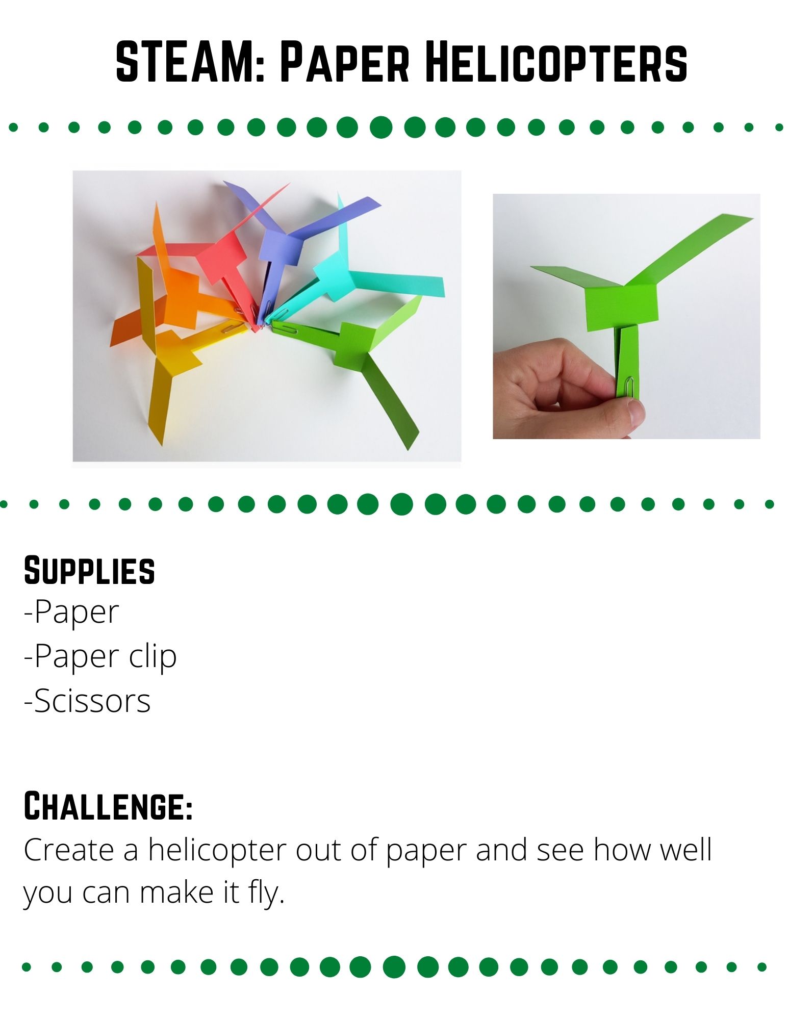 STEAM: Paper Helicopters. Supplies: -Paper -Paper clip -Scissors. Create a helicopter out of paper and see how well you can make it fly. Cut your paper into a 6 inch by 2 inch rectangle.  At one end, cut about 3 inches up the middle of your paper (Image 1).  Next, make two cuts on either side about 1/2 an inch higher than your cut (Image 2).  Fold the uncut end inward (Image 3).  Flatten and fold up a small piece of your paper. Then add a paper clip to hold things in place and add weight so that your helicopter stays upwards while flying (Image 4).  Fold your cut end in opposite directions to create your helicopter blades (Image 5).Go up to a high place and drop your helicopter.  Watch it spin as it falls.  Alternatively, hold the paper clip end and throw your helicopter to watch it fly.