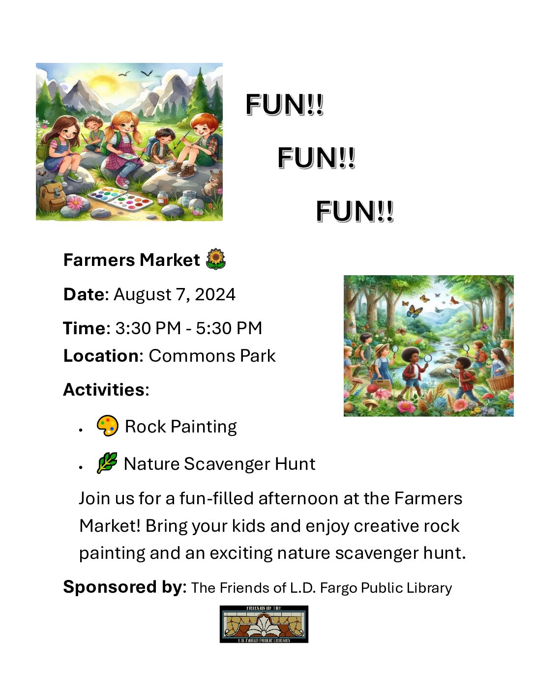 Farmers Market Date: August 7th, 2025 Time: 3:30 PM - 5:30 PM Location: Commons Park Activities: Rock Painting, Nature Scavenger Hunt Join us for a fun-filled afternoon at the Farmers Market! Bring your kids and enjoy creative rock painting and an exciting nature scavenger hunt. Sponsored by: The Friends of the L.D. Fargo Public Library