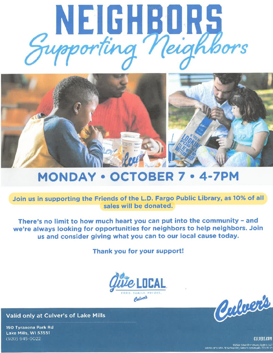 Neighbors Supporting Neighbors - Monday October 7 4-7 - Join us in supporting the Friends of the L.D. Fargo Library, as 10% of all sales will be donated. There's no limit to how much heart you can put into the community - and we're always looking for opportunities for neighbors to help neighbors. Join us and consider giving what you can to our local cause today. Thank you for your support! Valid only at Culver's of Lake Mills 190 Tyranena Park Rd Lake Mills WI, 53551 (920)-945-0022