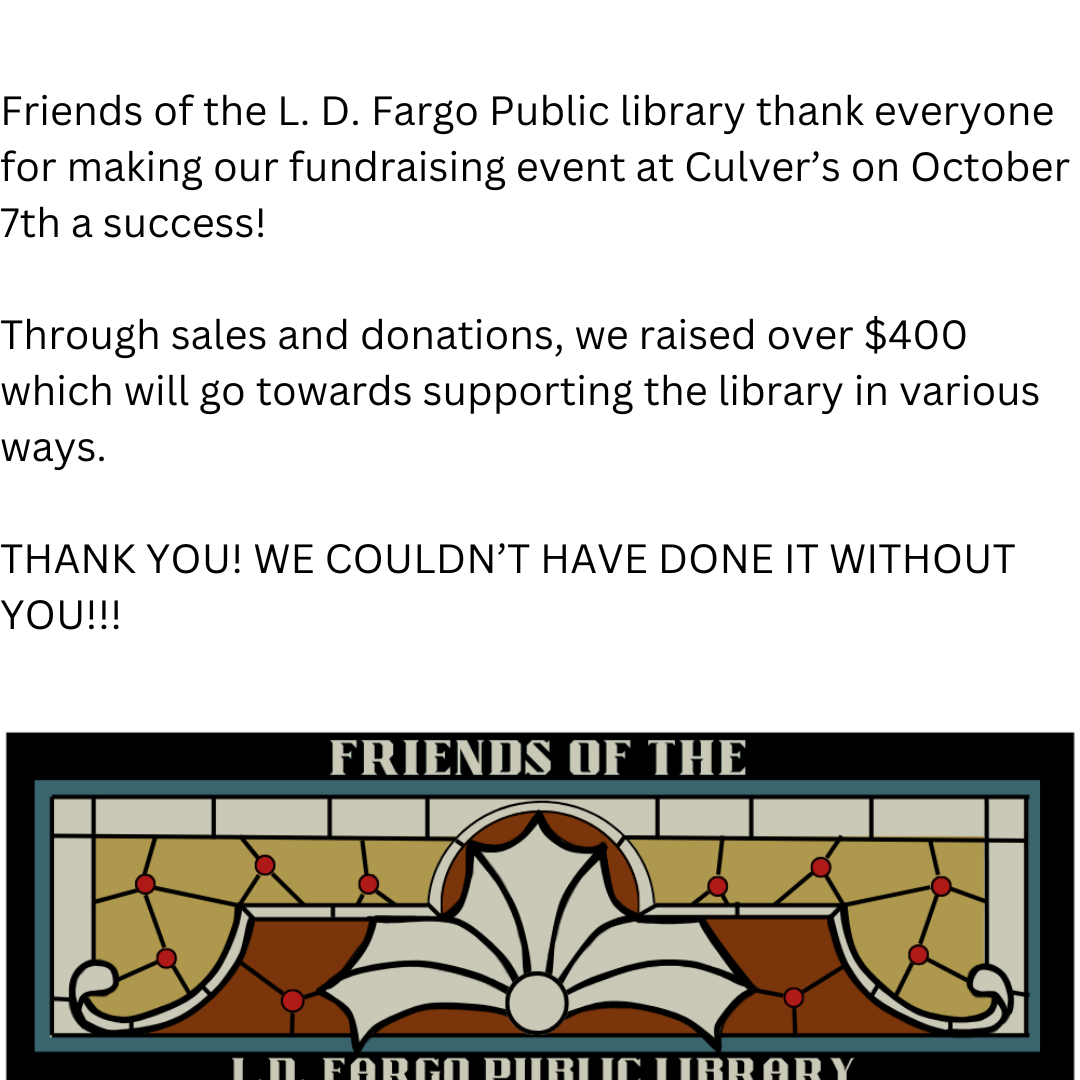 Friends of the L.D. Fargo Public Library thank everyone for making our fundraising event at Culver's on October 7th a success! Through sales and donations, we raised over $400 which will go towards supporting the library in various ways. THANK YOU! WE COULDN'T HAVE DONE IT WITHOUT YOU!!!
