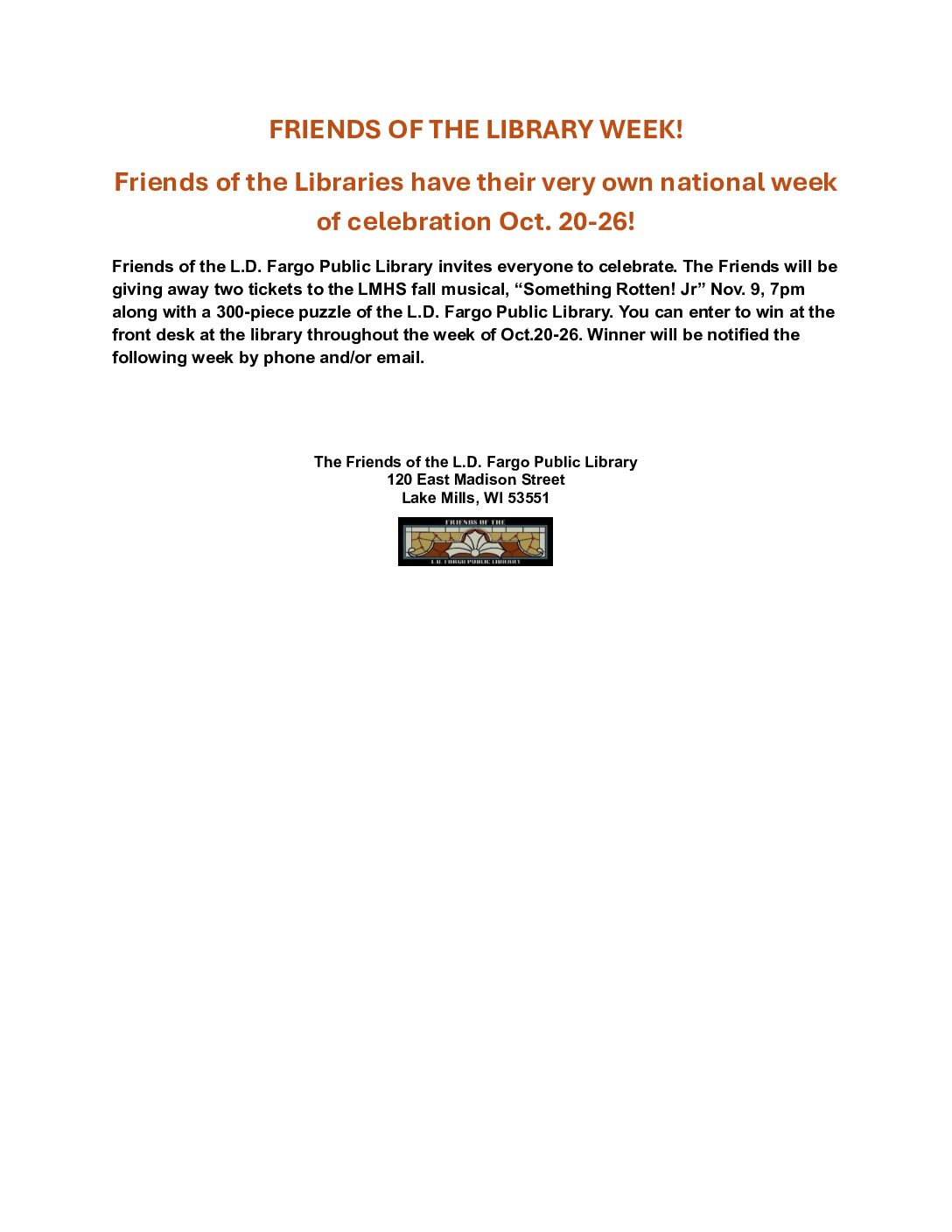 Friends of the Library week! Friends of the Libraries have their very own national week of celebration October 20-26! Friends of the L.D. Fargo Public Library invites everyone to celebrate. The Friends will be giving away two tickets to the LMHS fall musical, 'Something Rotten! Jr.' November 9th, 7PM along with a 300-piece puzzle of the L.D. Fargo Public Library. you can enter to win at the front desk at the library throughout the week of October 20-26, Winner will be notified the following week by phone and/or email. The Friends of the L.D. Fargo Public Library 120 East Madison Street Lake Mills, WI 53551