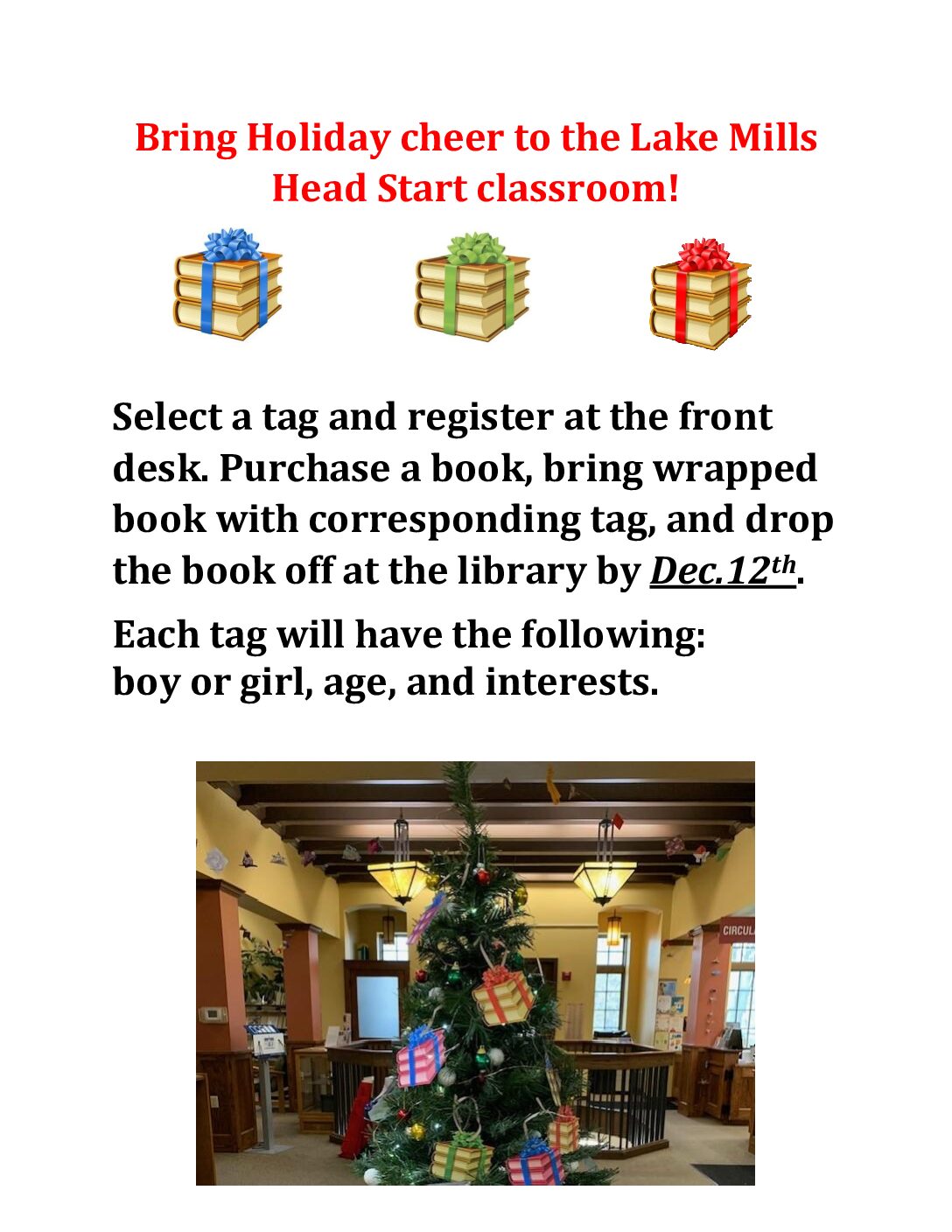 Bring Holiday Cheer to the Lake Mills Head Start Classroom! Select a gift tag from our tree and register at the front desk. Purchase a book, bring wrapped book with corresponding tag, and drop the book off at the library by December 12th 2024. Each tag will have the following: boy or girl, age, and interests.