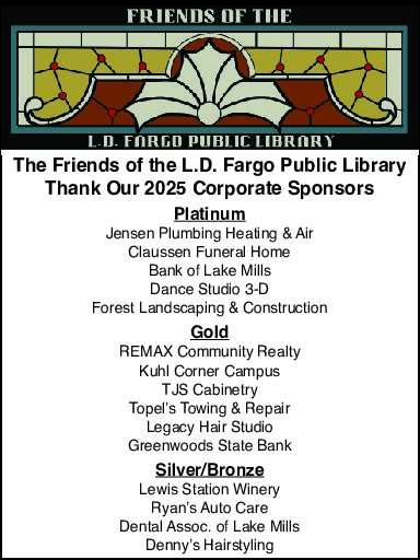 The Friends of the L.D. Fargo Public Library Thank Our 2025 Corporate Sponsors - Platinum - Jensen Heating & Air, Claussen Funeral Home, Bank of Lake Mills, Dance Studio 3-D, and Forest Landscaping & Construction - Gold - REMAX Community Realty, Kuhl Corner Campus, TJS Cabinetry, Topel's Towing & Repair, Legacy Hair Studio, and Greenwoods State Bank - Silver/Bronze - Lewis Station Winery, Ryan's Auto Care, Dental Assoc. of Lake Mills, and Denny's Hairstyling