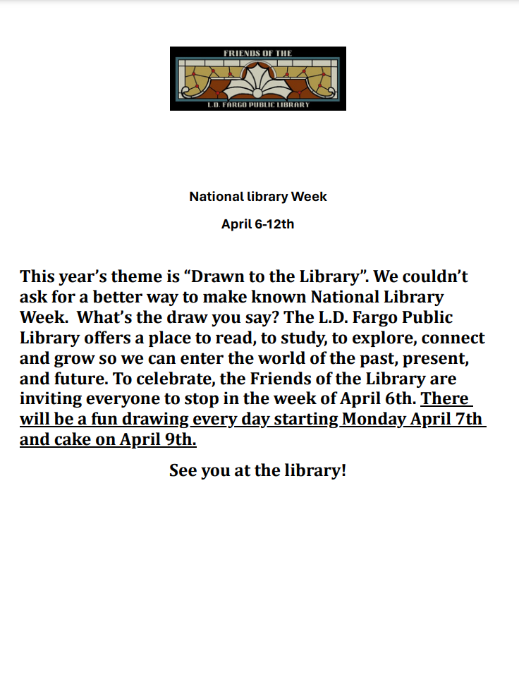 National Library Week - April 6-12th 2025 - This year's theme is 'Drawn to the Library'. We couldn't ask for a better way to make known National Library Week. What's the draw you say? The L.D. Fargo Public Library offers a place to read, to study, to explore, connect and grow so we can enter the world of the past, present, and future. To celebrate, the Friends of the Library are inviting everyone to stop in the week of April 6th. There will be a fun drawing every day starting Monday April 7th and cake on April 9th. See you at the library!