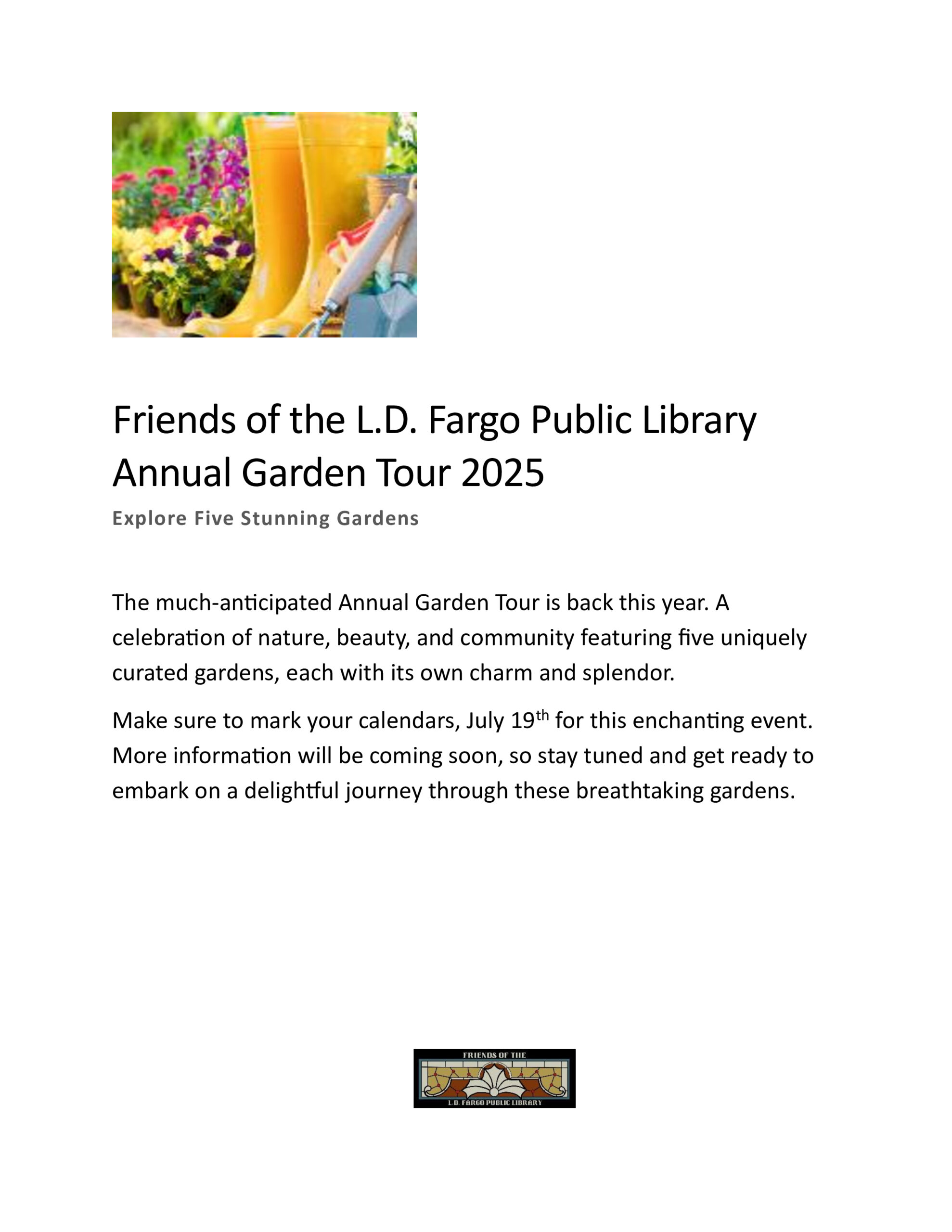 Friends of the L.D. Fargo Public Library Annual Garden Tour 2025 - Explore Five Stunning Gardens - The much-anticipated Annual Garden Tour is back this year. A celebration of nature, beauty, and community featuring five uniquely curated gardens, each with its own charm and splendor. Make sure to mark your calendars, July 19th 2025 for this enchanting event. More information will be coming soon, so stay tuned and get ready to embark on a delightful journey through these breathtaking gardens.