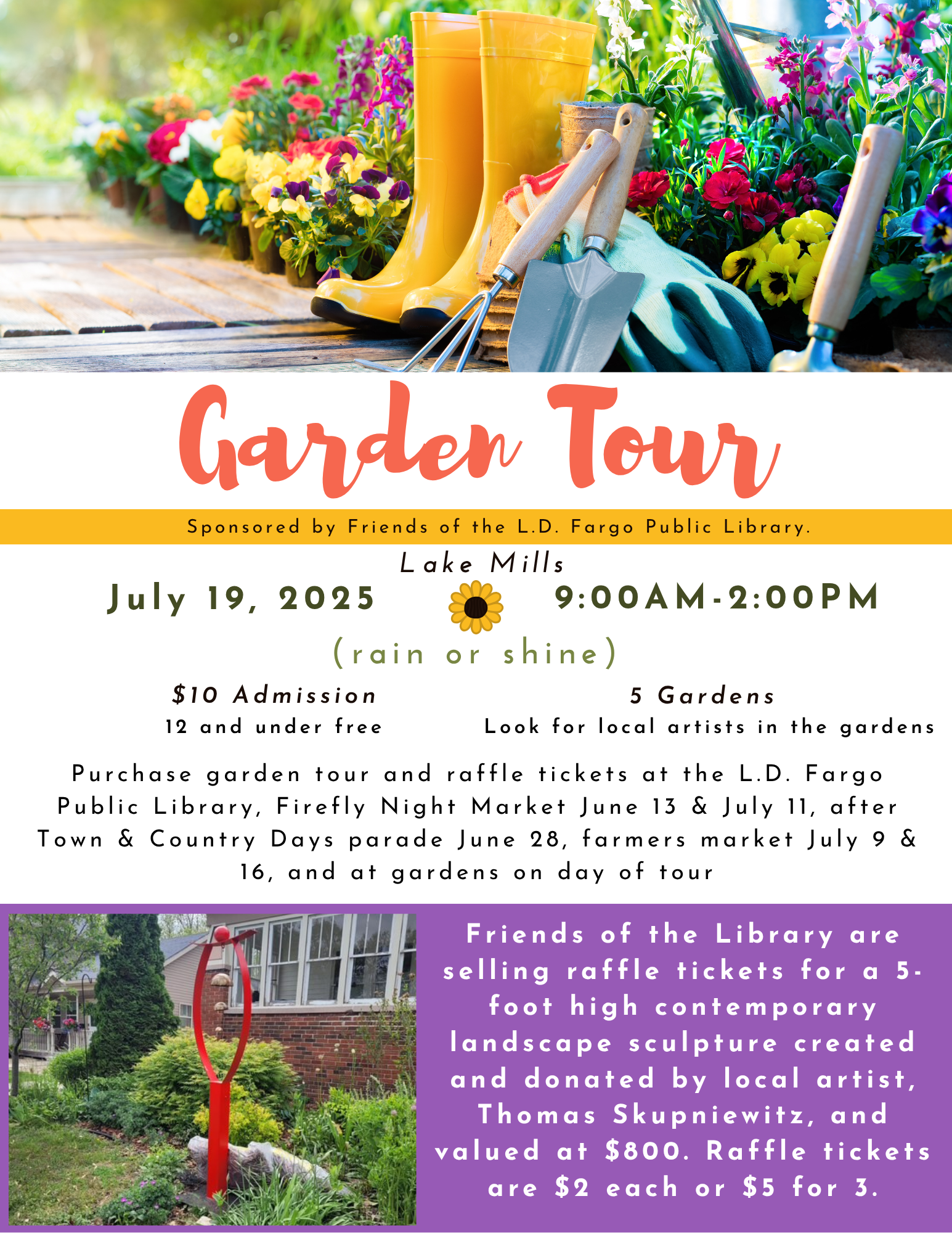 Garden Tour
Lake Mills
July 19, 2025
Sponsored by Friends of the L.D. Fargo Public Library.
9:00am-2:00pm
(rain or shine)
Purchase garden tour and raffle tickets at the L.D. Fargo Public Library, Firefly Night Market June 13 & July 11, after Town & Country Days parade June 28, farmers market July 9 & 16, and at gardens on day of tour
Friends of the Library are selling raffle tickets for a 5-foot high contemporary landscape sculpture created and donated by local artist, Thomas Skupniewitz, and valued at $800. Raffle tickets are $2 each or $5 for 3.
5 Gardens
$10 Admission
Look for local artists in the gardens
12 and under free