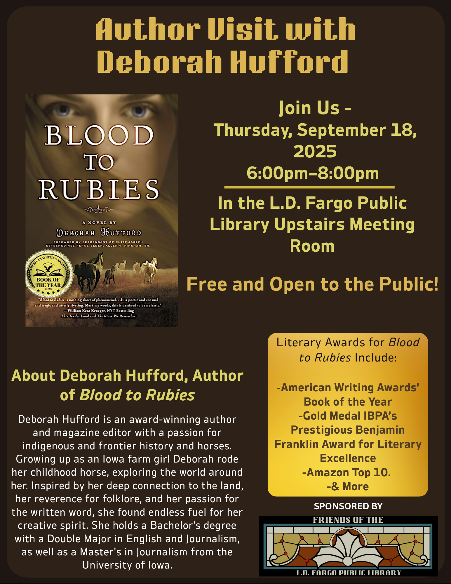 Author Visit with Deborah Hufford
Join Us -
Thursday, September 18, 2025
6:00PM–8:00PM
In the L.D. Fargo Public Library Upstairs Meeting Room
Free and Open to the Public!

About Deborah Hufford, Author of Blood to Rubies: Deborah Hufford is an award-winning author and magazine editor with a passion for indigenous and frontier history and horses. Growing up as an Iowa farm girl Deborah rode her childhood horse, exploring the world around her. Inspired by her deep connection to the land, her reverence for folklore, and her passion for the written word, she found endless fuel for her creative spirit. She holds a Bachelor's degree with a Double Major in English and Journalism, as well as a Master's in Journalism from the University of Iowa.
Literary Awards for Blood to Rubies Include:

-American Writing Awards’ Book of the Year
-Gold Medal IBPA’s Prestigious Benjamin Franklin Award for Literary Excellence
-Amazon Top 10. 
-& More


SPONSORED BY
Friends of the L.D. Fargo Public Library
