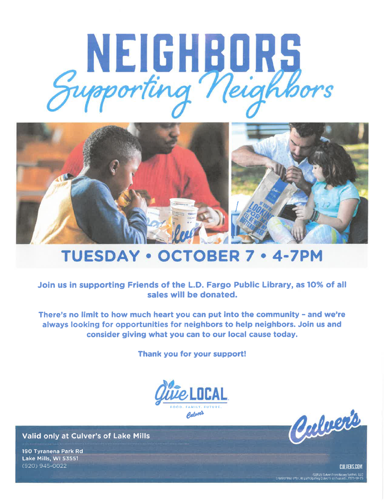 Neighbors Supporting Neighbors - Tuesday October 7 2025 4-7 - Join us in supporting the Friends of the L.D. Fargo Library, as 10% of all sales will be donated. There's no limit to how much heart you can put into the community - and we're always looking for opportunities for neighbors to help neighbors. Join us and consider giving what you can to our local cause today. Thank you for your support! Valid only at Culver's of Lake Mills 190 Tyranena Park Rd Lake Mills WI, 53551 (920)-945-0022
