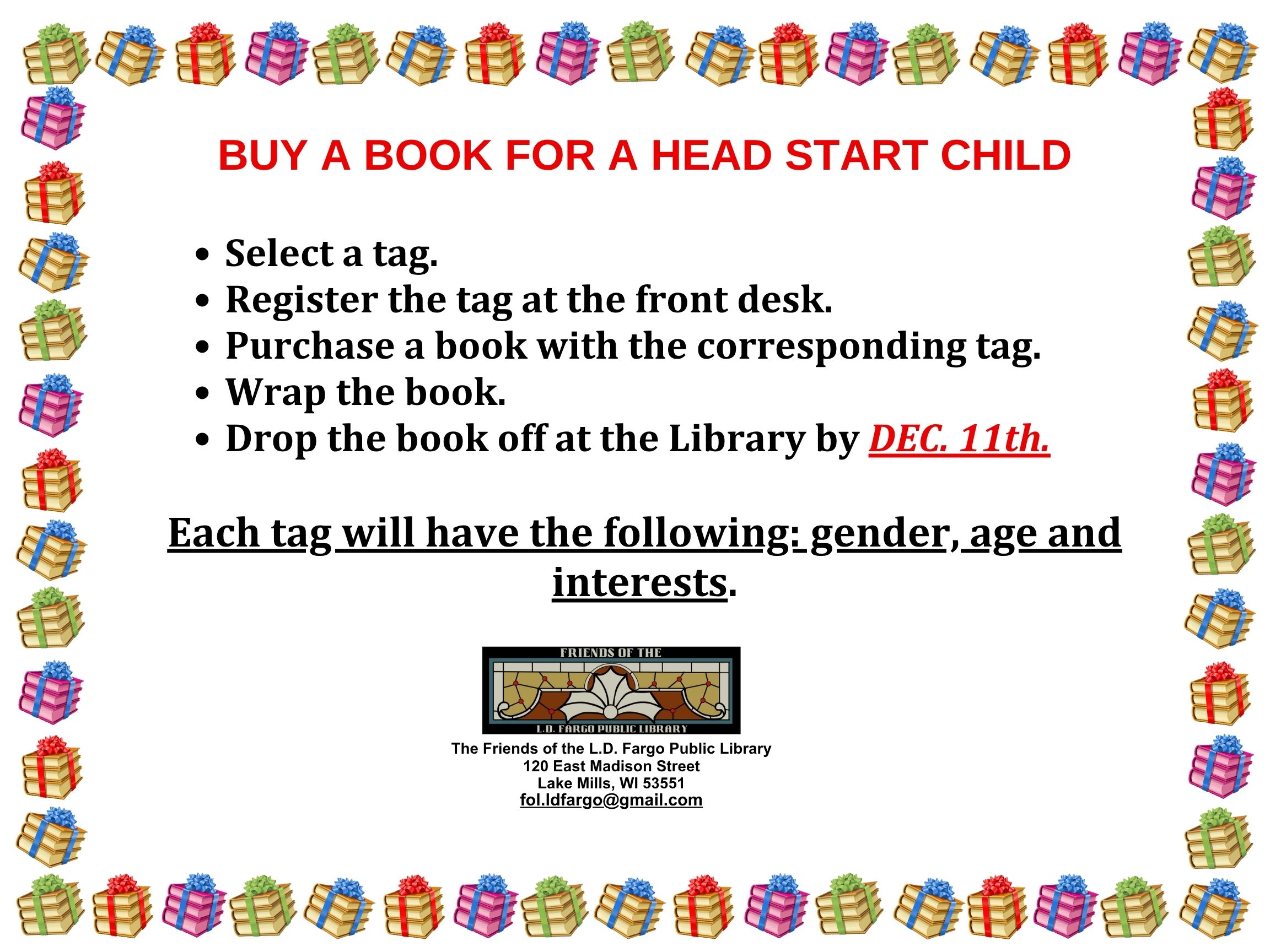 

BUY A BOOK FOR A HEAD START CHILD

Select a tag. 
Register the tag at the front desk. 
Purchase a book with the corresponding tag.
Wrap the book. 
Drop the book off at the Library by DEC. 11th. 

Each tag will have the following: gender, age and interests.
The Friends of the L.D. Fargo Public Library
120 East Madison Street
Lake Mills, WI 53551
fol.ldfargo@gmail.com