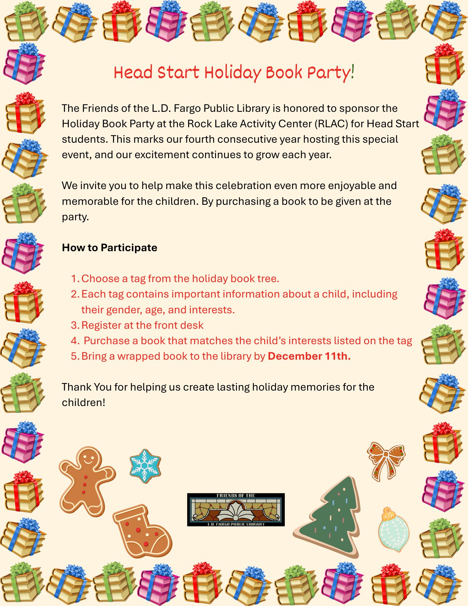 
The Friends of the L.D. Fargo Public Library is honored to sponsor the Holiday Book Party at the Rock Lake Activity Center (RLAC) for Head Start students. This marks our fourth consecutive year hosting this special event, and our excitement continues to grow each year.

We invite you to help make this celebration even more enjoyable and memorable for the children. By purchasing a book to be given at the party.

How to Participate

Choose a tag from the holiday book tree.
Each tag contains important information about a child, including their gender, age, and interests.
Register at the front desk
 Purchase a book that matches the child’s interests listed on the tag
Bring a wrapped book to the library by December 11th.

Thank You for helping us create lasting holiday memories for the children!
Head Start Holiday Book Party!