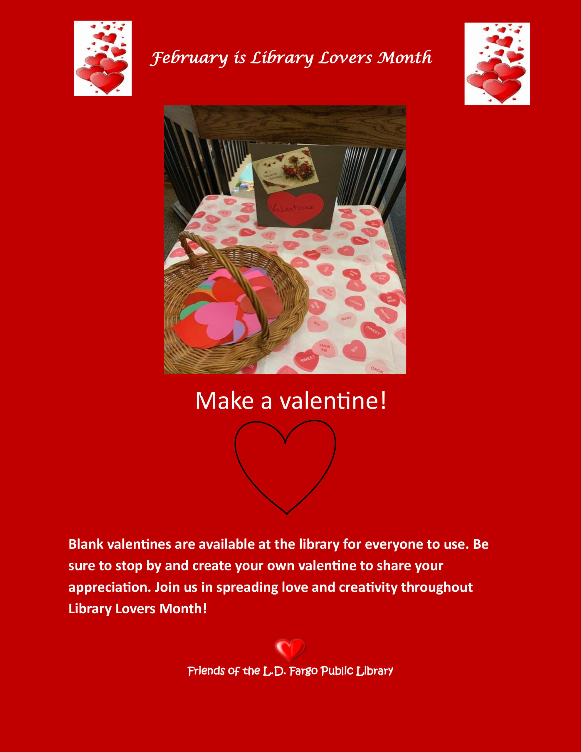 February is Library Lovers Month Make a Valentine! Blank valentines are available at the library for everyone to use. Be sure to stop by and create your own valentine to share your appreciation. Join us in spreading love and creativity throughout Library Lovers Month! Friends of the L.D. Fargo Public Library